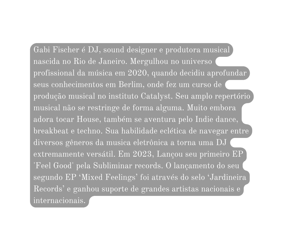 Gabi Fischer é DJ sound designer e produtora musical nascida no Rio de Janeiro Mergulhou no universo profissional da música em 2020 quando decidiu aprofundar seus conhecimentos em Berlim onde fez um curso de produção musical no instituto Catalyst Seu amplo repertório musical não se restringe de forma alguma Muito embora adora tocar House também se aventura pelo Indie dance breakbeat e techno Sua habilidade eclética de navegar entre diversos gêneros da musica eletrônica a torna uma DJ extremamente versátil Em 2023 Lançou seu primeiro EP Feel Good pela Subliminar records O lançamento do seu segundo EP Mixed Feelings foi através do selo Jardineira Records e ganhou suporte de grandes artistas nacionais e internacionais